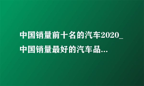 中国销量前十名的汽车2020_中国销量最好的汽车品牌排行榜