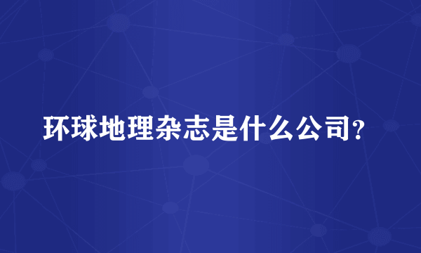 环球地理杂志是什么公司？