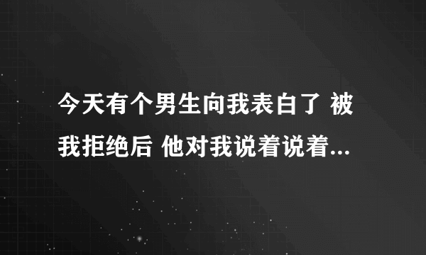 今天有个男生向我表白了 被我拒绝后 他对我说着说着就流泪了 我突然不知道咋办了 他真的喜欢我吗，我