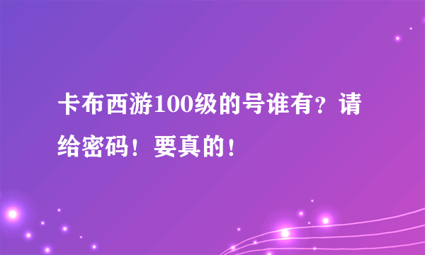 卡布西游100级的号谁有？请给密码！要真的！