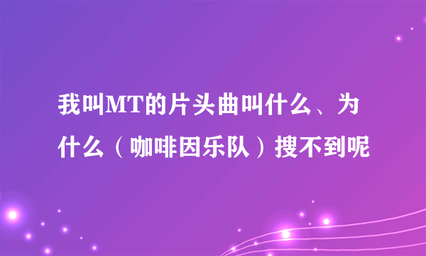 我叫MT的片头曲叫什么、为什么（咖啡因乐队）搜不到呢