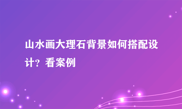 山水画大理石背景如何搭配设计？看案例