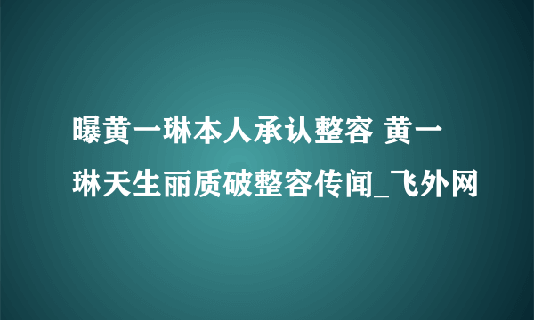 曝黄一琳本人承认整容 黄一琳天生丽质破整容传闻_飞外网