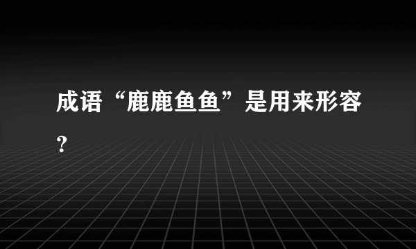 成语“鹿鹿鱼鱼”是用来形容？