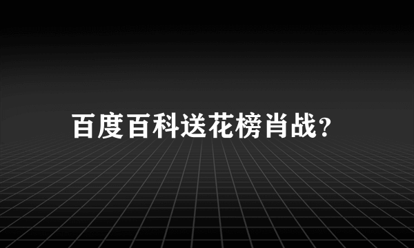 百度百科送花榜肖战？