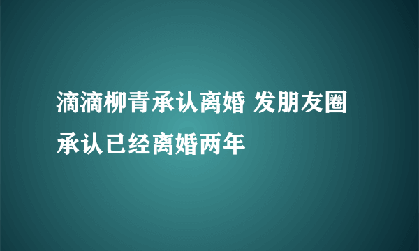 滴滴柳青承认离婚 发朋友圈承认已经离婚两年