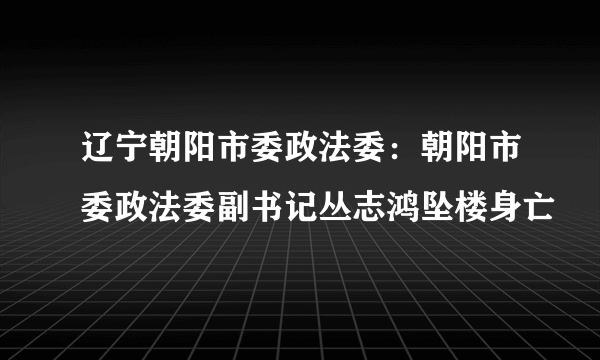 辽宁朝阳市委政法委：朝阳市委政法委副书记丛志鸿坠楼身亡