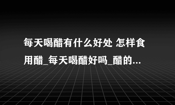 每天喝醋有什么好处 怎样食用醋_每天喝醋好吗_醋的食用方法_吃螃蟹蘸什么醋