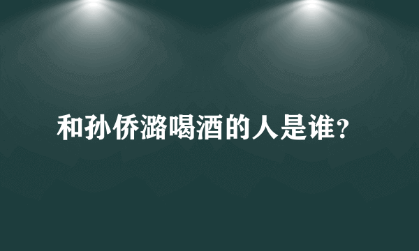 和孙侨潞喝酒的人是谁？