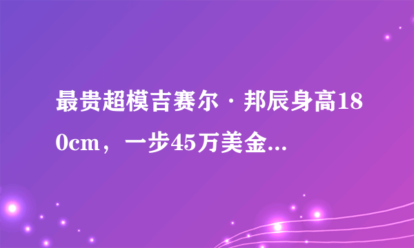 最贵超模吉赛尔·邦辰身高180cm，一步45万美金，8次登上福布斯榜