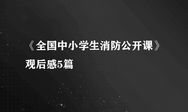 《全国中小学生消防公开课》观后感5篇