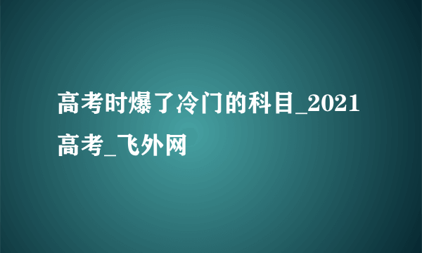 高考时爆了冷门的科目_2021高考_飞外网