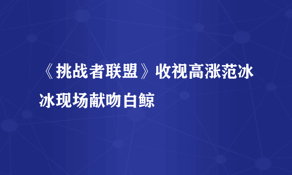 《挑战者联盟》收视高涨范冰冰现场献吻白鲸