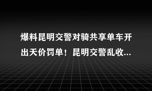 爆料昆明交警对骑共享单车开出天价罚单！昆明交警乱收费费怎么？有相关部门出来管管吗？昆明交警好比强盗