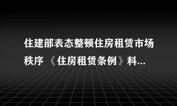 住建部表态整顿住房租赁市场秩序 《住房租赁条例》料加速出台