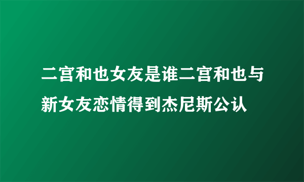 二宫和也女友是谁二宫和也与新女友恋情得到杰尼斯公认