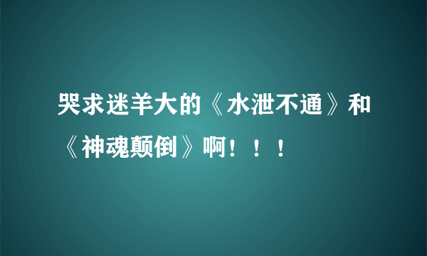 哭求迷羊大的《水泄不通》和《神魂颠倒》啊！！！