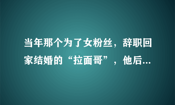 当年那个为了女粉丝，辞职回家结婚的“拉面哥”，他后来还好吗？