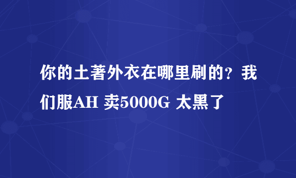 你的土著外衣在哪里刷的？我们服AH 卖5000G 太黑了