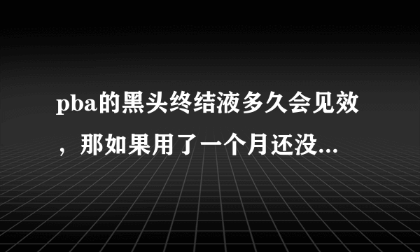 pba的黑头终结液多久会见效，那如果用了一个月还没有效果怎么办？