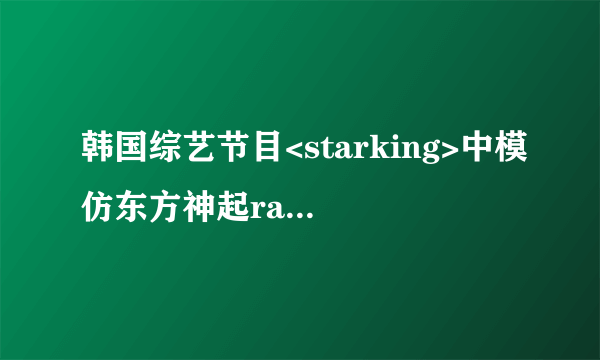 韩国综艺节目<starking>中模仿东方神起rain唱歌的是哪一期