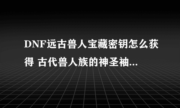 DNF远古兽人宝藏密钥怎么获得 古代兽人族的神圣袖珍罐怎么打开/有什么奖励