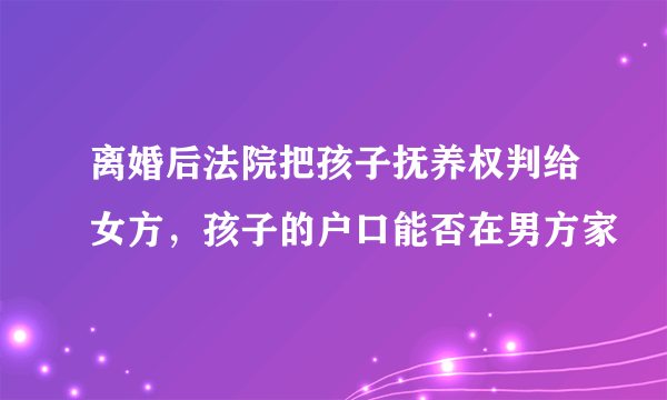 离婚后法院把孩子抚养权判给女方，孩子的户口能否在男方家