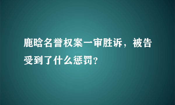 鹿晗名誉权案一审胜诉，被告受到了什么惩罚？