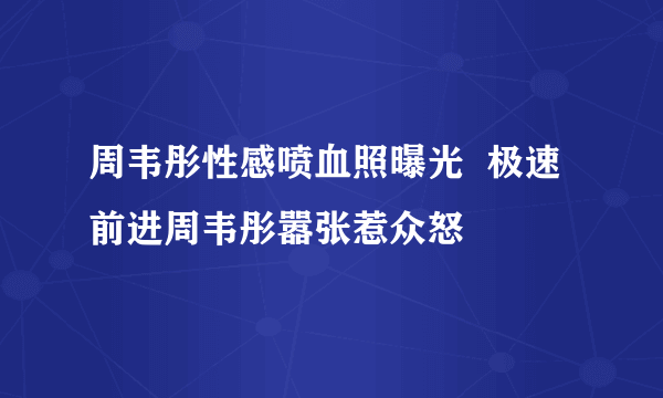 周韦彤性感喷血照曝光  极速前进周韦彤嚣张惹众怒