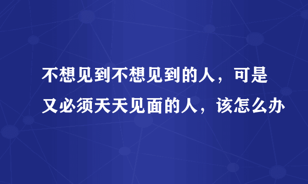 不想见到不想见到的人，可是又必须天天见面的人，该怎么办