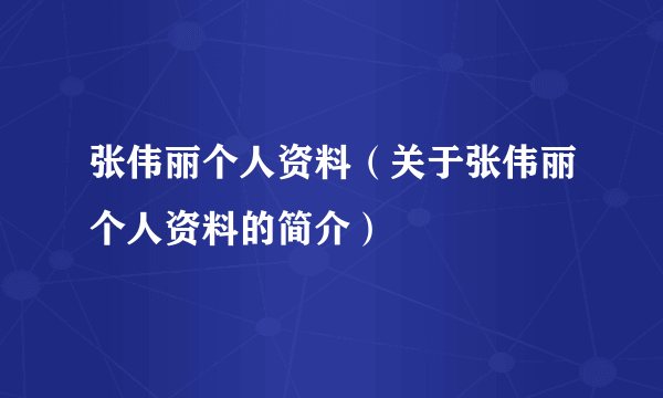 张伟丽个人资料（关于张伟丽个人资料的简介）