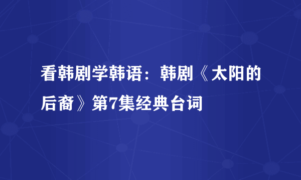 看韩剧学韩语：韩剧《太阳的后裔》第7集经典台词