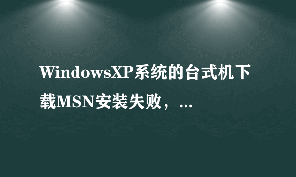 WindowsXP系统的台式机下载MSN安装失败，请问是怎么回事？是向下面图片中这样显示的，求高手解答啊！！！