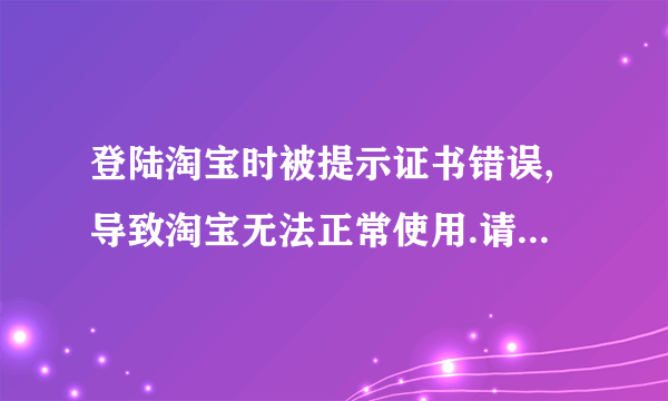 登陆淘宝时被提示证书错误,导致淘宝无法正常使用.请问该怎么解决?