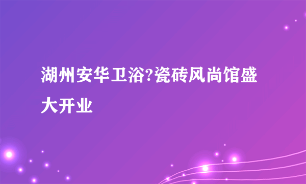 湖州安华卫浴?瓷砖风尚馆盛大开业