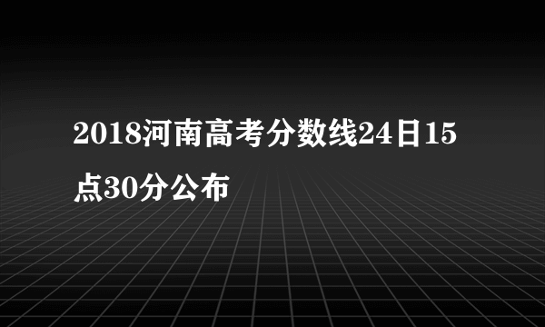 2018河南高考分数线24日15点30分公布