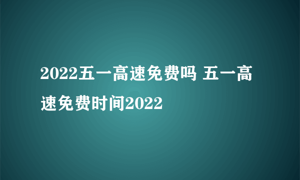 2022五一高速免费吗 五一高速免费时间2022