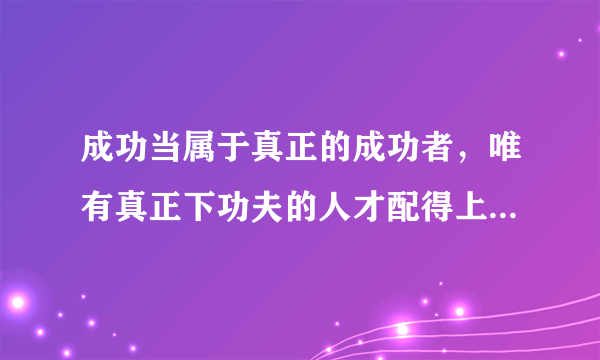 成功当属于真正的成功者，唯有真正下功夫的人才配得上享受成功！认同吗？