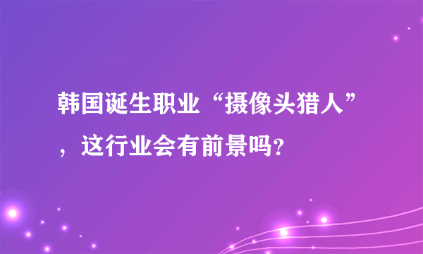 韩国诞生职业“摄像头猎人”，这行业会有前景吗？