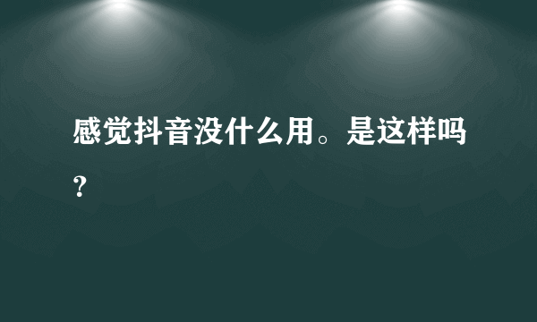 感觉抖音没什么用。是这样吗？