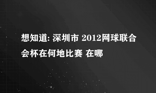 想知道: 深圳市 2012网球联合会杯在何地比赛 在哪