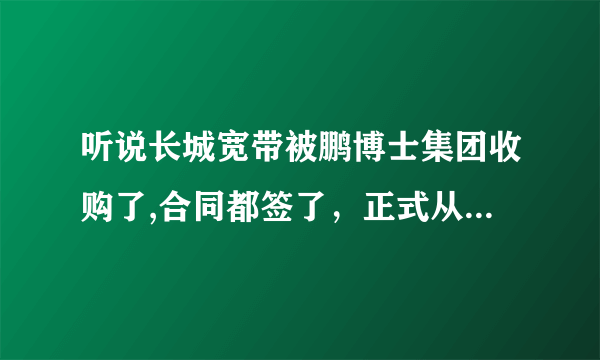 听说长城宽带被鹏博士集团收购了,合同都签了，正式从12月生效~ 是真的么？