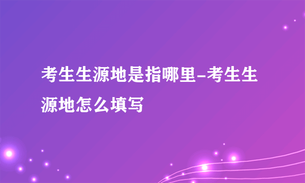 考生生源地是指哪里-考生生源地怎么填写