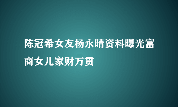 陈冠希女友杨永晴资料曝光富商女儿家财万贯