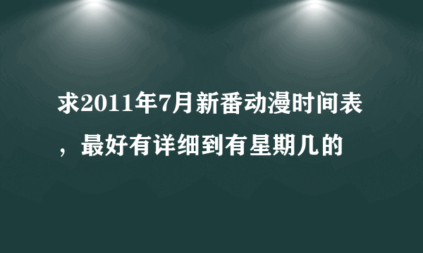 求2011年7月新番动漫时间表，最好有详细到有星期几的