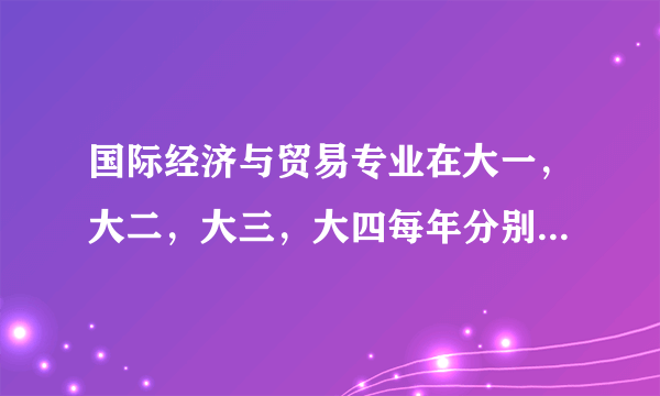 国际经济与贸易专业在大一，大二，大三，大四每年分别要学哪些课程？请分别罗列一下谢谢！