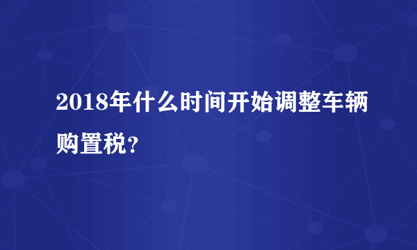 2018年什么时间开始调整车辆购置税？