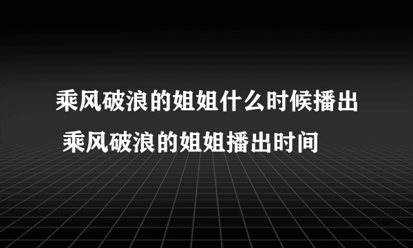 乘风破浪的姐姐什么时候播出 乘风破浪的姐姐播出时间