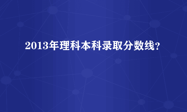 2013年理科本科录取分数线？