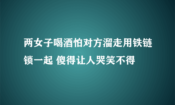 两女子喝酒怕对方溜走用铁链锁一起 傻得让人哭笑不得